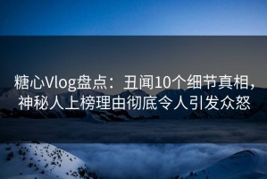 糖心Vlog盘点：丑闻10个细节真相，神秘人上榜理由彻底令人引发众怒