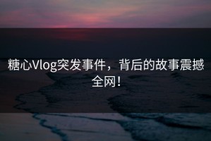 糖心Vlog突发事件，背后的故事震撼全网！