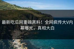 最新吃瓜网重磅黑料！全网疯传大V内幕曝光，真相大白