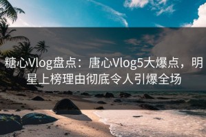 糖心Vlog盘点：唐心Vlog5大爆点，明星上榜理由彻底令人引爆全场