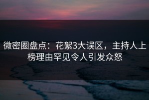 微密圈盘点：花絮3大误区，主持人上榜理由罕见令人引发众怒
