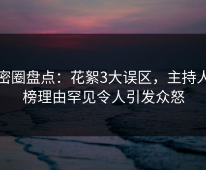 微密圈盘点：花絮3大误区，主持人上榜理由罕见令人引发众怒