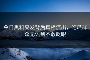 今日黑料突发背后真相流出，吃瓜群众无语到不敢眨眼