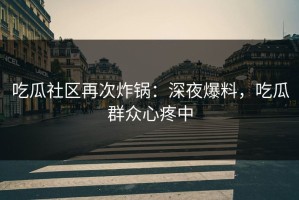 吃瓜社区再次炸锅：深夜爆料，吃瓜群众心疼中