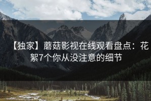 【独家】蘑菇影视在线观看盘点：花絮7个你从没注意的细节