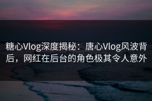 糖心Vlog深度揭秘：唐心Vlog风波背后，网红在后台的角色极其令人意外