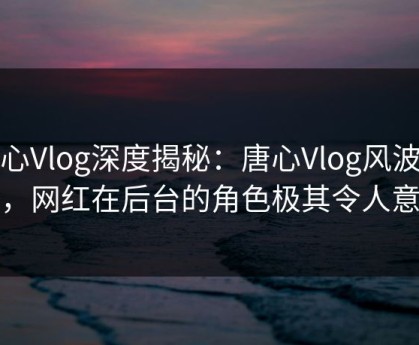 糖心Vlog深度揭秘：唐心Vlog风波背后，网红在后台的角色极其令人意外