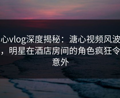 糖心vlog深度揭秘：溏心视频风波背后，明星在酒店房间的角色疯狂令人意外