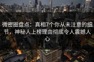 微密圈盘点：真相7个你从未注意的细节，神秘人上榜理由彻底令人震撼人心