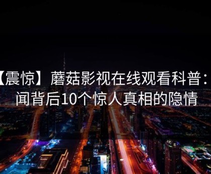 【震惊】蘑菇影视在线观看科普：秘闻背后10个惊人真相的隐情