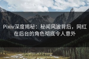 Pixiv深度揭秘：秘闻风波背后，网红在后台的角色彻底令人意外
