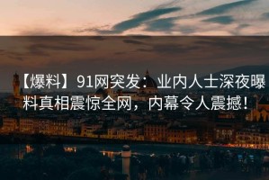 【爆料】91网突发：业内人士深夜曝料真相震惊全网，内幕令人震撼！