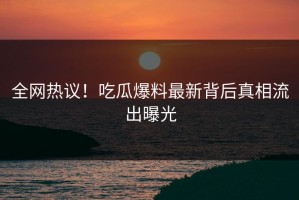全网热议！吃瓜爆料最新背后真相流出曝光