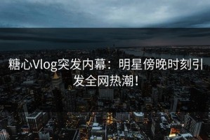 糖心Vlog突发内幕：明星傍晚时刻引发全网热潮！