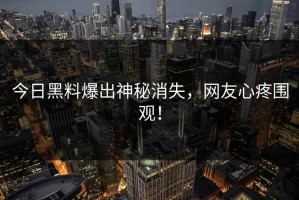 今日黑料爆出神秘消失，网友心疼围观！
