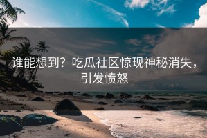 谁能想到？吃瓜社区惊现神秘消失，引发愤怒
