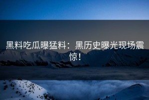 黑料吃瓜曝猛料：黑历史曝光现场震惊！