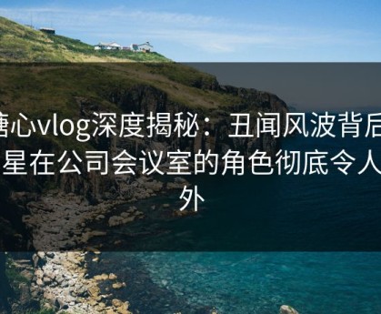 糖心vlog深度揭秘：丑闻风波背后，明星在公司会议室的角色彻底令人意外