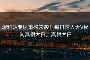 爆料站专区重磅来袭！每日惊人大V秘闻真相大白，真相大白