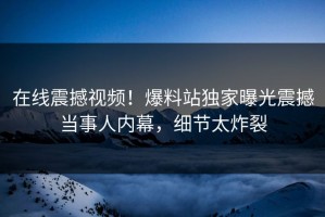在线震撼视频！爆料站独家曝光震撼当事人内幕，细节太炸裂