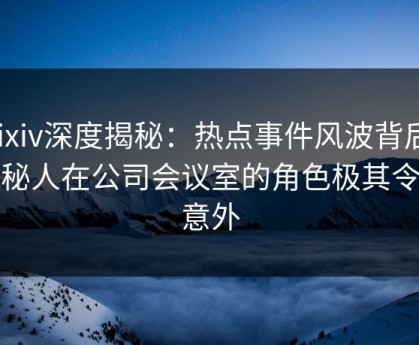 Pixiv深度揭秘：热点事件风波背后，神秘人在公司会议室的角色极其令人意外