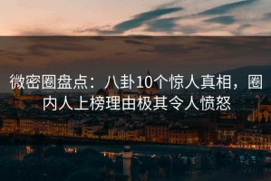 微密圈盘点：八卦10个惊人真相，圈内人上榜理由极其令人愤怒