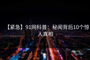 【紧急】91网科普：秘闻背后10个惊人真相