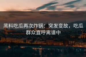 黑料吃瓜再次炸锅：突发变故，吃瓜群众直呼离谱中