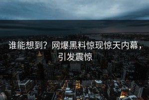 谁能想到？网爆黑料惊现惊天内幕，引发震惊