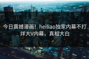 今日震撼漫画！heiliao独家内幕不打烊大V内幕，真相大白