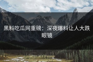 黑料吃瓜网重磅：深夜爆料让人大跌眼镜