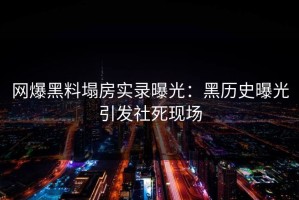 网爆黑料塌房实录曝光：黑历史曝光引发社死现场