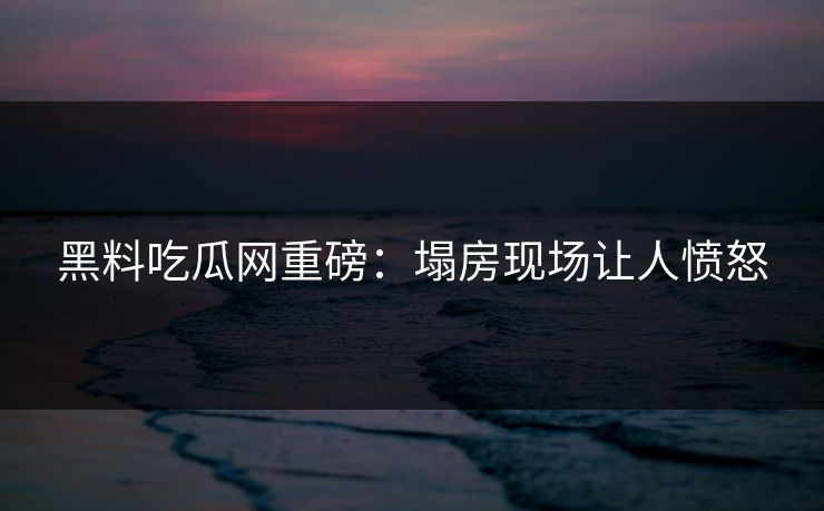 黑料吃瓜网重磅：塌房现场让人愤怒