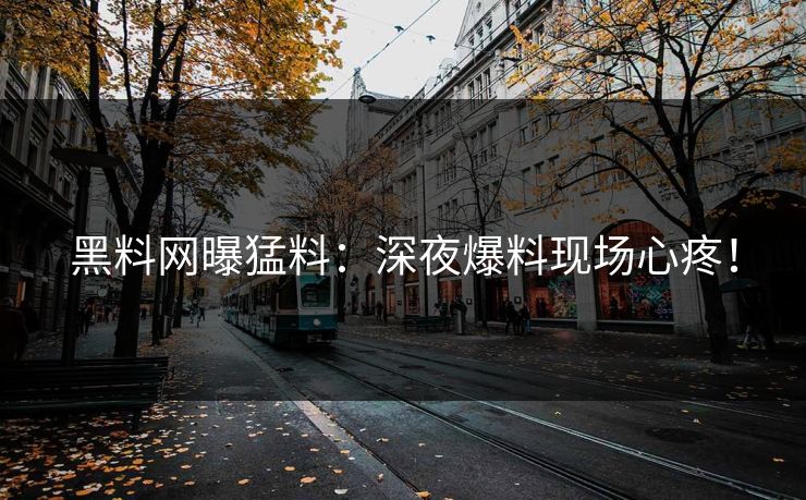 黑料网曝猛料：深夜爆料现场心疼！