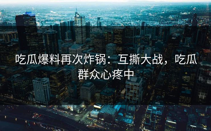 吃瓜爆料再次炸锅：互撕大战，吃瓜群众心疼中
