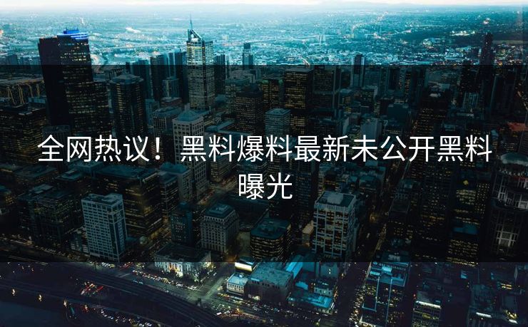 全网热议！黑料爆料最新未公开黑料曝光