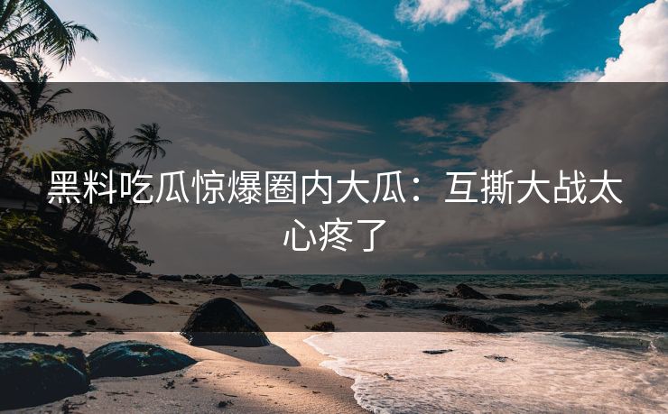 黑料吃瓜惊爆圈内大瓜：互撕大战太心疼了