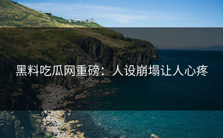 黑料吃瓜网重磅：人设崩塌让人心疼