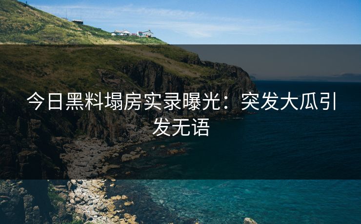今日黑料塌房实录曝光：突发大瓜引发无语