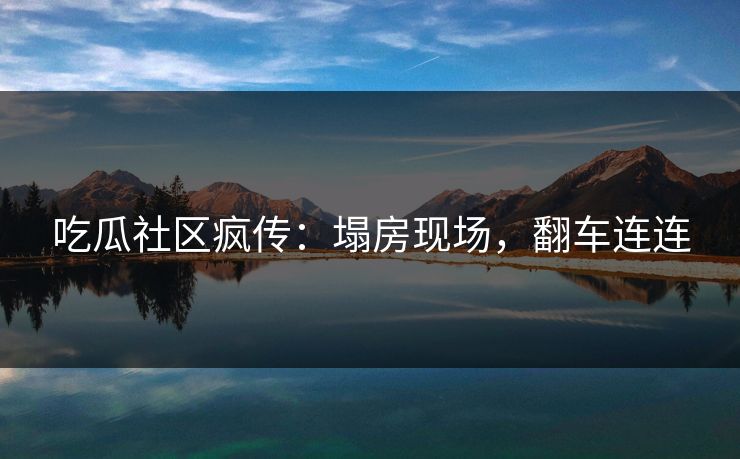 吃瓜社区疯传：塌房现场，翻车连连