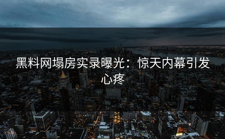 黑料网塌房实录曝光：惊天内幕引发心疼