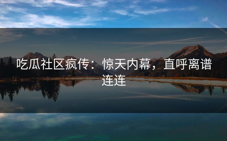 吃瓜社区疯传：惊天内幕，直呼离谱连连