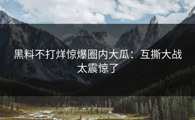 黑料不打烊惊爆圈内大瓜：互撕大战太震惊了