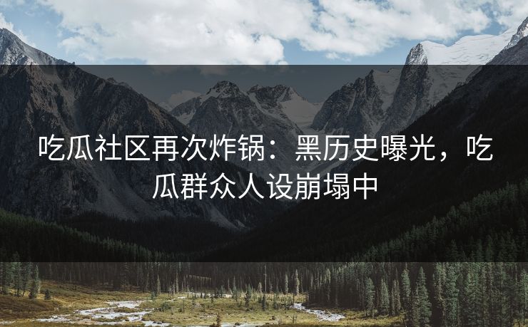 吃瓜社区再次炸锅：黑历史曝光，吃瓜群众人设崩塌中