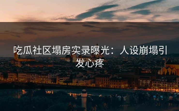 吃瓜社区塌房实录曝光：人设崩塌引发心疼