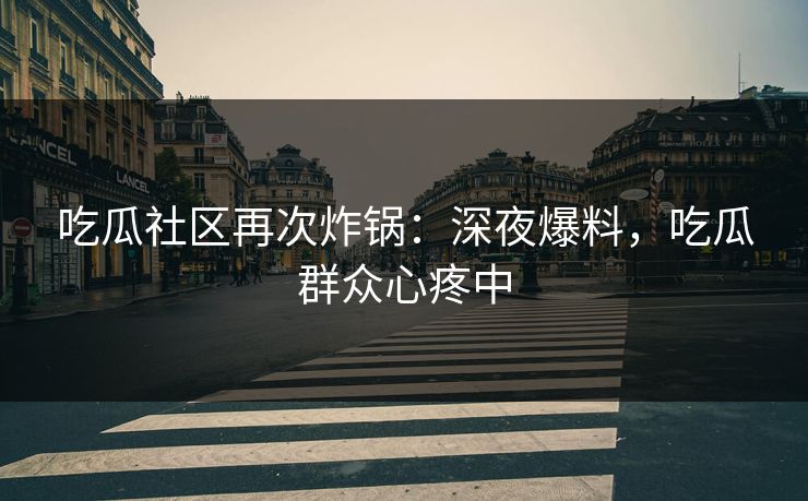 吃瓜社区再次炸锅：深夜爆料，吃瓜群众心疼中