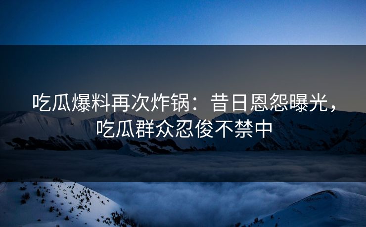 吃瓜爆料再次炸锅：昔日恩怨曝光，吃瓜群众忍俊不禁中