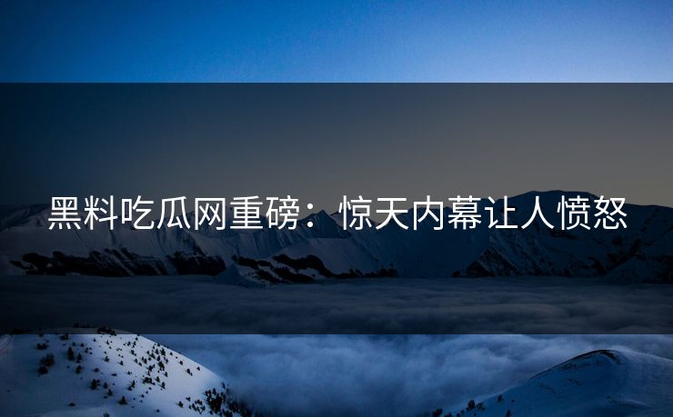 黑料吃瓜网重磅：惊天内幕让人愤怒