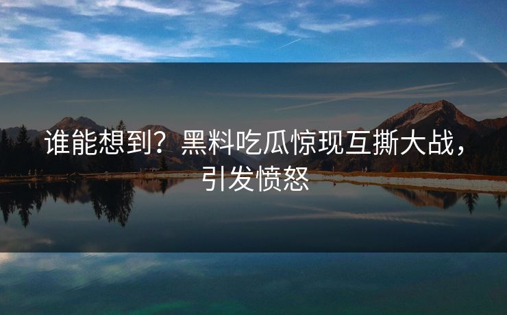 谁能想到？黑料吃瓜惊现互撕大战，引发愤怒