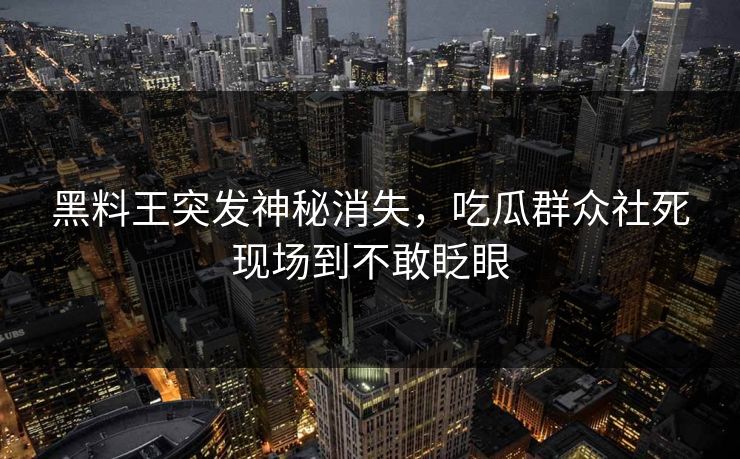 黑料王突发神秘消失，吃瓜群众社死现场到不敢眨眼